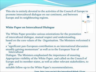 This site is entirely devoted to the activities of the Council of Europe to
promote intercultural dialogue on our continent, and between
Europe and its neighbouring regions.
White Paper on Intercultural Dialogue
The White Paper provides various orientations for the promotion
of intercultural dialogue, mutual respect and understanding,
based on the core values of the Organisation. The Ministers welcomed it
as
a “significant pan-European contribution to an international discussion
steadily gaining momentum” as well as to the European Year of
Intercultural
Dialogue. The Ministers emphasised the importance of ensuring
Appropriate visibility of the White Paper, and called on the Council of
Europe and its member states, as well as other relevant stakeholders, to
give
suitable follow-up to the White Paper’s recommendations.
From: http://www.coe.int/t/dg4/intercultural/default_EN.asp
 