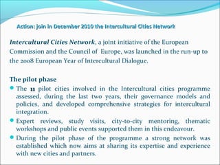 Action: join in December 2010 the Intercultural Cities NetworkAction: join in December 2010 the Intercultural Cities Network
Intercultural Cities Network, a joint initiative of the European
Commission and the Council of Europe, was launched in the run-up to
the 2008 European Year of Intercultural Dialogue.
The pilot phase
The 1111 pilot cities involved in the Intercultural cities programme
assessed, during the last two years, their governance models and
policies, and developed comprehensive strategies for intercultural
integration.
Expert reviews, study visits, city-to-city mentoring, thematic
workshops and public events supported them in this endeavour.
During the pilot phase of the programme a strong network was
established which now aims at sharing its expertise and experience
with new cities and partners.
 
