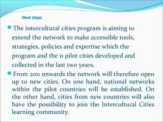 Next stepsNext steps
The intercultural cities program is aiming to
extend the network to make accessible tools,
strategies, policies and expertise which the
program and the 11 pilot cities developed and
collected in the last two years.
From 2011 onwards the network will therefore open
up to new cities. On one hand, national networks
within the pilot countries will be established. On
the other hand, cities from new countries will also
have the possibility to join the Intercultural Cities
learning community.
 