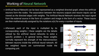 Artificial Neural Network can be best represented as a weighted directed graph, where the artificial
neurons form the nodes. The association between the neurons outputs and neuron inputs can be
viewed as the directed edges with weights. The Artificial Neural Network receives the input signal
from the external source in the form of a pattern and image in the form of a vector. These inputs
are then mathematically assigned by the notations x(n) for every n number of inputs.
Afterward, each of the input is multiplied by its
corresponding weights ( these weights are the details
utilized by the artificial neural networks to solve a
specific problem ). In general terms, these weights
normally represent the strength of the interconnection
between neurons inside the artificial neural network. All
the weighted inputs are summarized inside the
computing unit.
Working of Neural Network
 