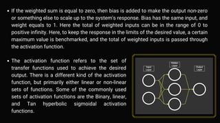 If the weighted sum is equal to zero, then bias is added to make the output non-zero
or something else to scale up to the system's response. Bias has the same input, and
weight equals to 1. Here the total of weighted inputs can be in the range of 0 to
positive infinity. Here, to keep the response in the limits of the desired value, a certain
maximum value is benchmarked, and the total of weighted inputs is passed through
the activation function.
The activation function refers to the set of
transfer functions used to achieve the desired
output. There is a different kind of the activation
function, but primarily either linear or non-linear
sets of functions. Some of the commonly used
sets of activation functions are the Binary, linear,
and Tan hyperbolic sigmoidal activation
functions.
 