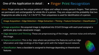 About: Finger prints are the unique pattern of ridges and valleys in every person’s fingers. Their patterns
are permanent and unchangeable for whole life of a person. They are unique and the probability that two
fingerprints are alike is only 1 in 1.9x10^15. Their uniqueness is used for identification of a person.
Image acquisition: the acquired image is digitalized into 512x512image with each pixel assigned a
particular gray scale value(raster image).
One of the Application in detail : Finger Print Recognition
Image Acquisition > Edge Detection > Ridge Extraction > Thining > Feature Extraction > Classification
Edge detection and Thinning: These are preprocessing of the image , remove noise and enhance
the image.
Feature extraction: This is the step where we pointout the features such as ridge
bifurcation and ridge endings of the finger print with the helpof neural network.
Classification: here a classlabel is assigned to theimage depending on theextracted
features.
 