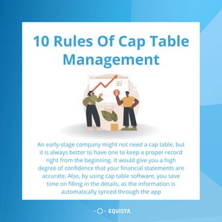 10 Rules Of Cap Table
Management
An early-stage company might not need a cap table, but
it is always better to have one to keep a proper record
right from the beginning. It would give you a high
degree of confidence that your financial statements are
accurate. Also, by using cap table software, you save
time on filling in the details, as the information is
automatically synced through the app
 