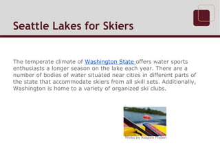 Seattle Lakes for Skiers


The temperate climate of Washington State offers water sports
enthusiasts a longer season on the lake each year. There are a
number of bodies of water situated near cities in different parts of
the state that accommodate skiers from all skill sets. Additionally,
Washington is home to a variety of organized ski clubs.




                                         Photo by Asbjorn Floden
 