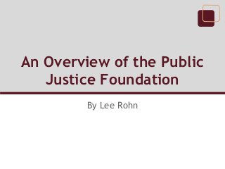 An Overview of the Public
   Justice Foundation
         By Lee Rohn
 