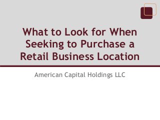 What to Look for When
Seeking to Purchase a
Retail Business Location
American Capital Holdings LLC
 