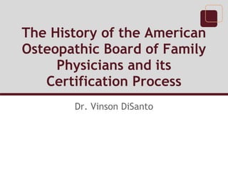 The History of the American
Osteopathic Board of Family
Physicians and its
Certification Process
Dr. Vinson DiSanto
 