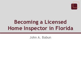 Becoming a Licensed
Home Inspector in Florida
John A. Babun
 