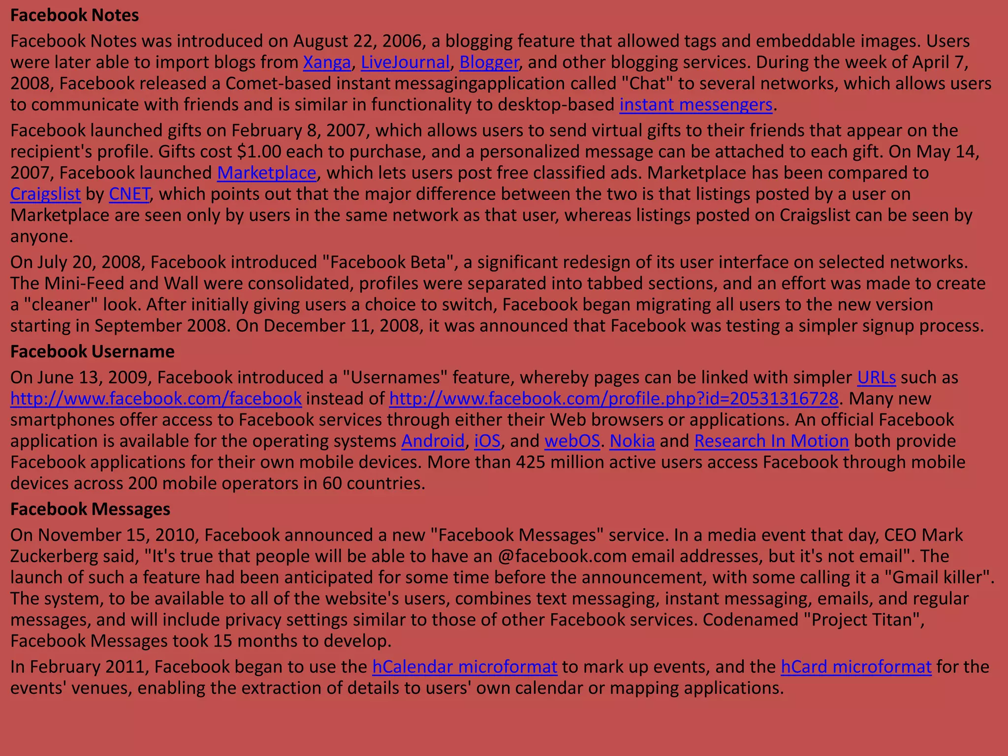 Facebook Notes
Facebook Notes was introduced on August 22, 2006, a blogging feature that allowed tags and embeddable images. Users
were later able to import blogs from Xanga, LiveJournal, Blogger, and other blogging services. During the week of April 7,
2008, Facebook released a Comet-based instant messagingapplication called "Chat" to several networks, which allows users
to communicate with friends and is similar in functionality to desktop-based instant messengers.
Facebook launched gifts on February 8, 2007, which allows users to send virtual gifts to their friends that appear on the
recipient's profile. Gifts cost $1.00 each to purchase, and a personalized message can be attached to each gift. On May 14,
2007, Facebook launched Marketplace, which lets users post free classified ads. Marketplace has been compared to
Craigslist by CNET, which points out that the major difference between the two is that listings posted by a user on
Marketplace are seen only by users in the same network as that user, whereas listings posted on Craigslist can be seen by
anyone.
On July 20, 2008, Facebook introduced "Facebook Beta", a significant redesign of its user interface on selected networks.
The Mini-Feed and Wall were consolidated, profiles were separated into tabbed sections, and an effort was made to create
a "cleaner" look. After initially giving users a choice to switch, Facebook began migrating all users to the new version
starting in September 2008. On December 11, 2008, it was announced that Facebook was testing a simpler signup process.
Facebook Username
On June 13, 2009, Facebook introduced a "Usernames" feature, whereby pages can be linked with simpler URLs such as
http://www.facebook.com/facebook instead of http://www.facebook.com/profile.php?id=20531316728. Many new
smartphones offer access to Facebook services through either their Web browsers or applications. An official Facebook
application is available for the operating systems Android, iOS, and webOS. Nokia and Research In Motion both provide
Facebook applications for their own mobile devices. More than 425 million active users access Facebook through mobile
devices across 200 mobile operators in 60 countries.
Facebook Messages
On November 15, 2010, Facebook announced a new "Facebook Messages" service. In a media event that day, CEO Mark
Zuckerberg said, "It's true that people will be able to have an @facebook.com email addresses, but it's not email". The
launch of such a feature had been anticipated for some time before the announcement, with some calling it a "Gmail killer".
The system, to be available to all of the website's users, combines text messaging, instant messaging, emails, and regular
messages, and will include privacy settings similar to those of other Facebook services. Codenamed "Project Titan",
Facebook Messages took 15 months to develop.
In February 2011, Facebook began to use the hCalendar microformat to mark up events, and the hCard microformat for the
events' venues, enabling the extraction of details to users' own calendar or mapping applications.
 