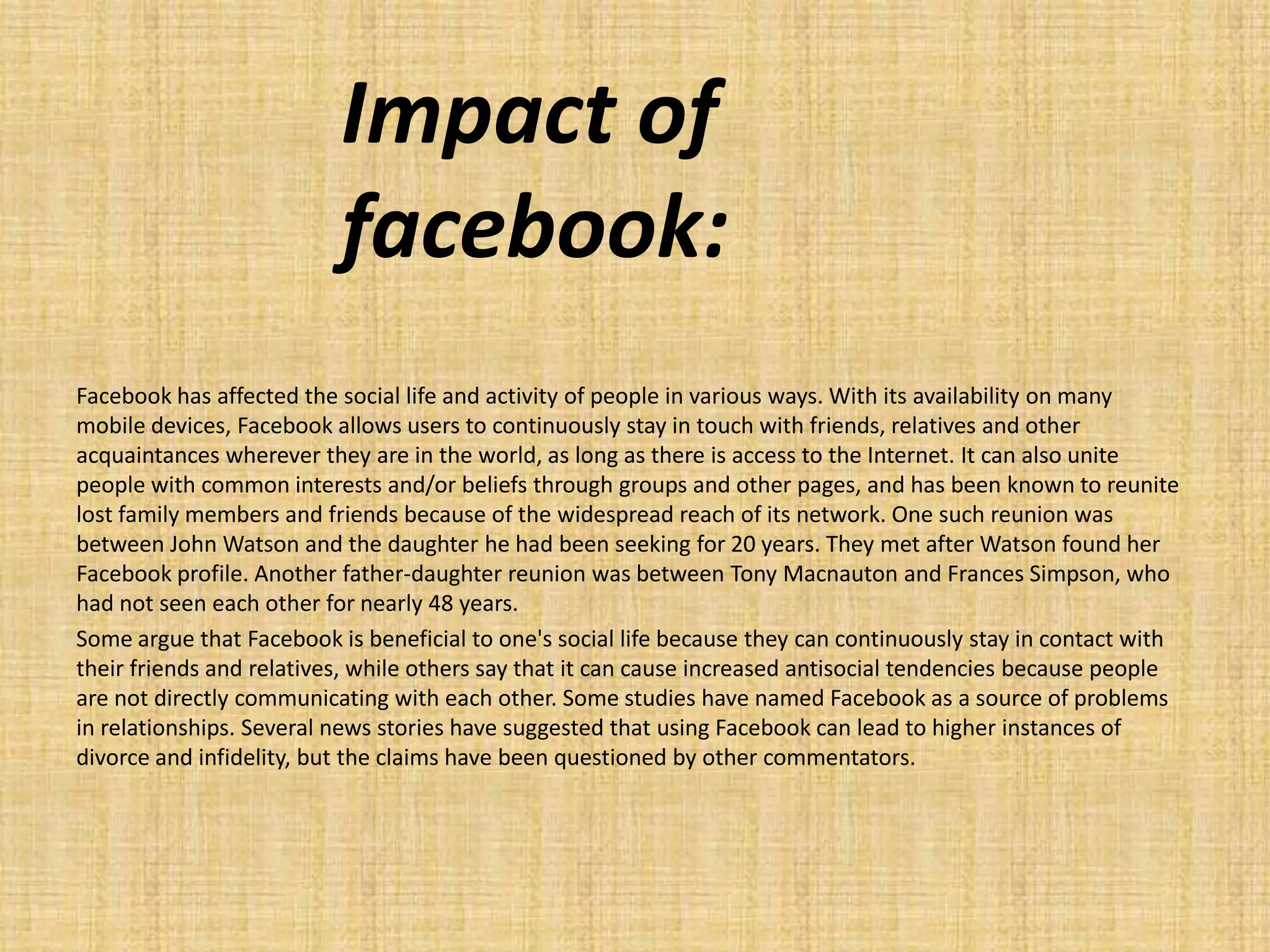 Impact of
                          facebook:
Facebook has affected the social life and activity of people in various ways. With its availability on many
mobile devices, Facebook allows users to continuously stay in touch with friends, relatives and other
acquaintances wherever they are in the world, as long as there is access to the Internet. It can also unite
people with common interests and/or beliefs through groups and other pages, and has been known to reunite
lost family members and friends because of the widespread reach of its network. One such reunion was
between John Watson and the daughter he had been seeking for 20 years. They met after Watson found her
Facebook profile. Another father-daughter reunion was between Tony Macnauton and Frances Simpson, who
had not seen each other for nearly 48 years.
Some argue that Facebook is beneficial to one's social life because they can continuously stay in contact with
their friends and relatives, while others say that it can cause increased antisocial tendencies because people
are not directly communicating with each other. Some studies have named Facebook as a source of problems
in relationships. Several news stories have suggested that using Facebook can lead to higher instances of
divorce and infidelity, but the claims have been questioned by other commentators.
 