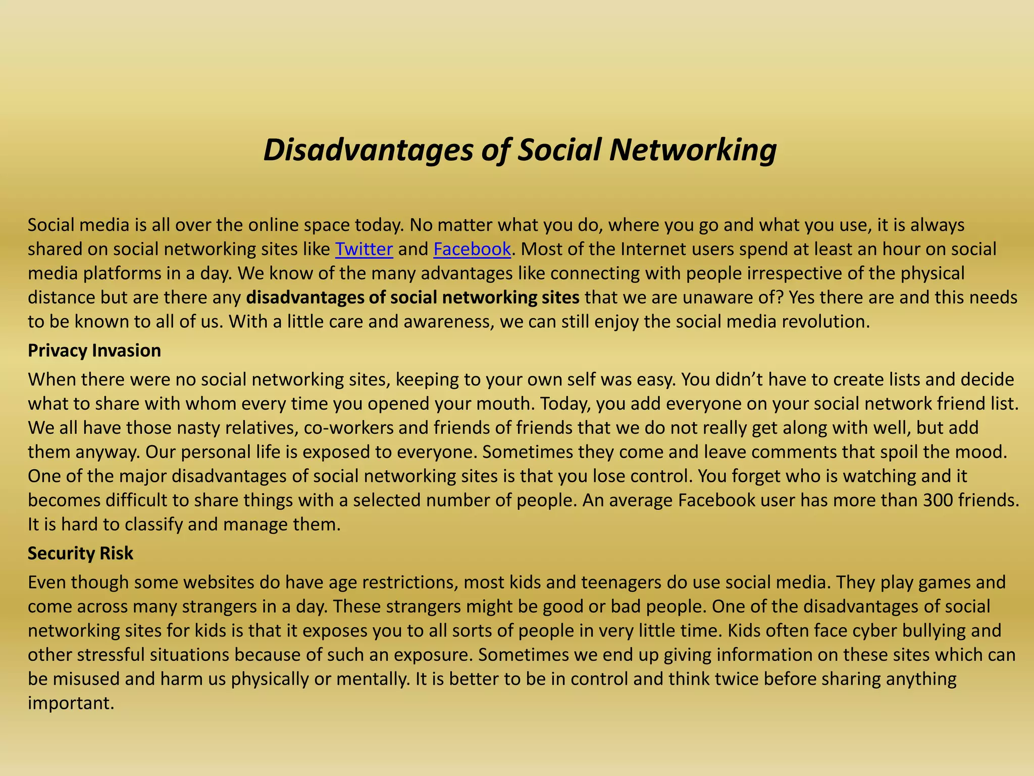 Disadvantages of Social Networking

Social media is all over the online space today. No matter what you do, where you go and what you use, it is always
shared on social networking sites like Twitter and Facebook. Most of the Internet users spend at least an hour on social
media platforms in a day. We know of the many advantages like connecting with people irrespective of the physical
distance but are there any disadvantages of social networking sites that we are unaware of? Yes there are and this needs
to be known to all of us. With a little care and awareness, we can still enjoy the social media revolution.
Privacy Invasion
When there were no social networking sites, keeping to your own self was easy. You didn’t have to create lists and decide
what to share with whom every time you opened your mouth. Today, you add everyone on your social network friend list.
We all have those nasty relatives, co-workers and friends of friends that we do not really get along with well, but add
them anyway. Our personal life is exposed to everyone. Sometimes they come and leave comments that spoil the mood.
One of the major disadvantages of social networking sites is that you lose control. You forget who is watching and it
becomes difficult to share things with a selected number of people. An average Facebook user has more than 300 friends.
It is hard to classify and manage them.
Security Risk
Even though some websites do have age restrictions, most kids and teenagers do use social media. They play games and
come across many strangers in a day. These strangers might be good or bad people. One of the disadvantages of social
networking sites for kids is that it exposes you to all sorts of people in very little time. Kids often face cyber bullying and
other stressful situations because of such an exposure. Sometimes we end up giving information on these sites which can
be misused and harm us physically or mentally. It is better to be in control and think twice before sharing anything
important.
 