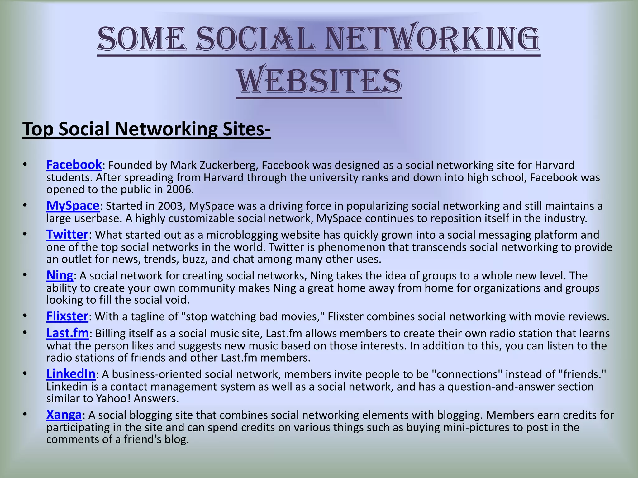 SOME SOCIAL NETWORKING
                     WEBSITES
Top Social Networking Sites-
•   Facebook: Founded by Mark Zuckerberg, Facebook was designed as a social networking site for Harvard
    students. After spreading from Harvard through the university ranks and down into high school, Facebook was
    opened to the public in 2006.
•   MySpace: Started in 2003, MySpace was a driving force in popularizing social networking and still maintains a
    large userbase. A highly customizable social network, MySpace continues to reposition itself in the industry.
•   Twitter: What started out as a microblogging website has quickly grown into a social messaging platform and
    one of the top social networks in the world. Twitter is phenomenon that transcends social networking to provide
    an outlet for news, trends, buzz, and chat among many other uses.
•   Ning: A social network for creating social networks, Ning takes the idea of groups to a whole new level. The
    ability to create your own community makes Ning a great home away from home for organizations and groups
    looking to fill the social void.
•   Flixster: With a tagline of "stop watching bad movies," Flixster combines social networking with movie reviews.
•   Last.fm: Billing itself as a social music site, Last.fm allows members to create their own radio station that learns
    what the person likes and suggests new music based on those interests. In addition to this, you can listen to the
    radio stations of friends and other Last.fm members.
•   LinkedIn: A business-oriented social network, members invite people to be "connections" instead of "friends."
    Linkedin is a contact management system as well as a social network, and has a question-and-answer section
    similar to Yahoo! Answers.
•   Xanga: A social blogging site that combines social networking elements with blogging. Members earn credits for
    participating in the site and can spend credits on various things such as buying mini-pictures to post in the
    comments of a friend's blog.
 