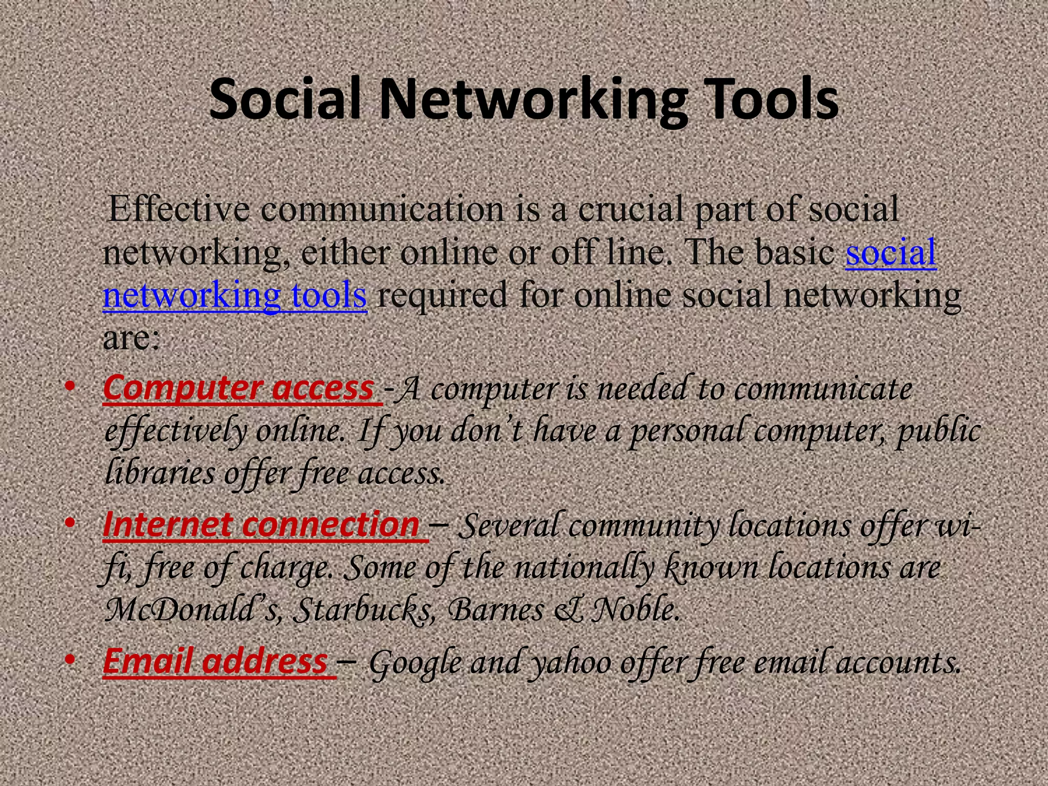 Social Networking Tools
   Effective communication is a crucial part of social
  networking, either online or off line. The basic social
  networking tools required for online social networking
  are:
• Computer access -A computer is needed to communicate
  effectively online. If you don’t have a personal computer, public
  libraries offer free access.
• Internet connection – Several community locations offer wi-
  fi, free of charge. Some of the nationally known locations are
  McDonald’s, Starbucks, Barnes & Noble.
• Email address – Google and yahoo offer free email accounts.
 