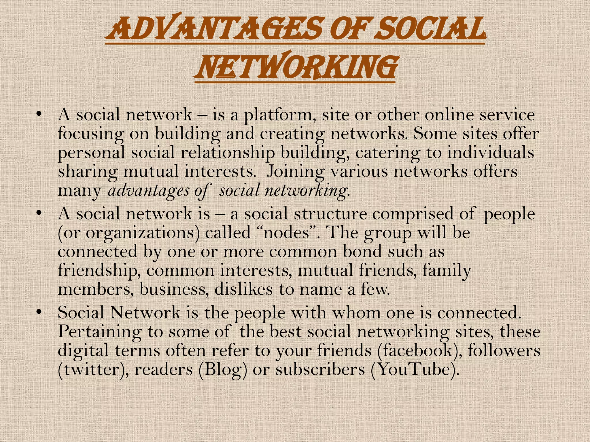 Advantages Of Social
            Networking
• A social network – is a platform, site or other online service
  focusing on building and creating networks. Some sites offer
  personal social relationship building, catering to individuals
  sharing mutual interests. Joining various networks offers
  many advantages of social networking.
• A social network is – a social structure comprised of people
  (or organizations) called “nodes”. The group will be
  connected by one or more common bond such as
  friendship, common interests, mutual friends, family
  members, business, dislikes to name a few.
• Social Network is the people with whom one is connected.
  Pertaining to some of the best social networking sites, these
  digital terms often refer to your friends (facebook), followers
  (twitter), readers (Blog) or subscribers (YouTube).
 