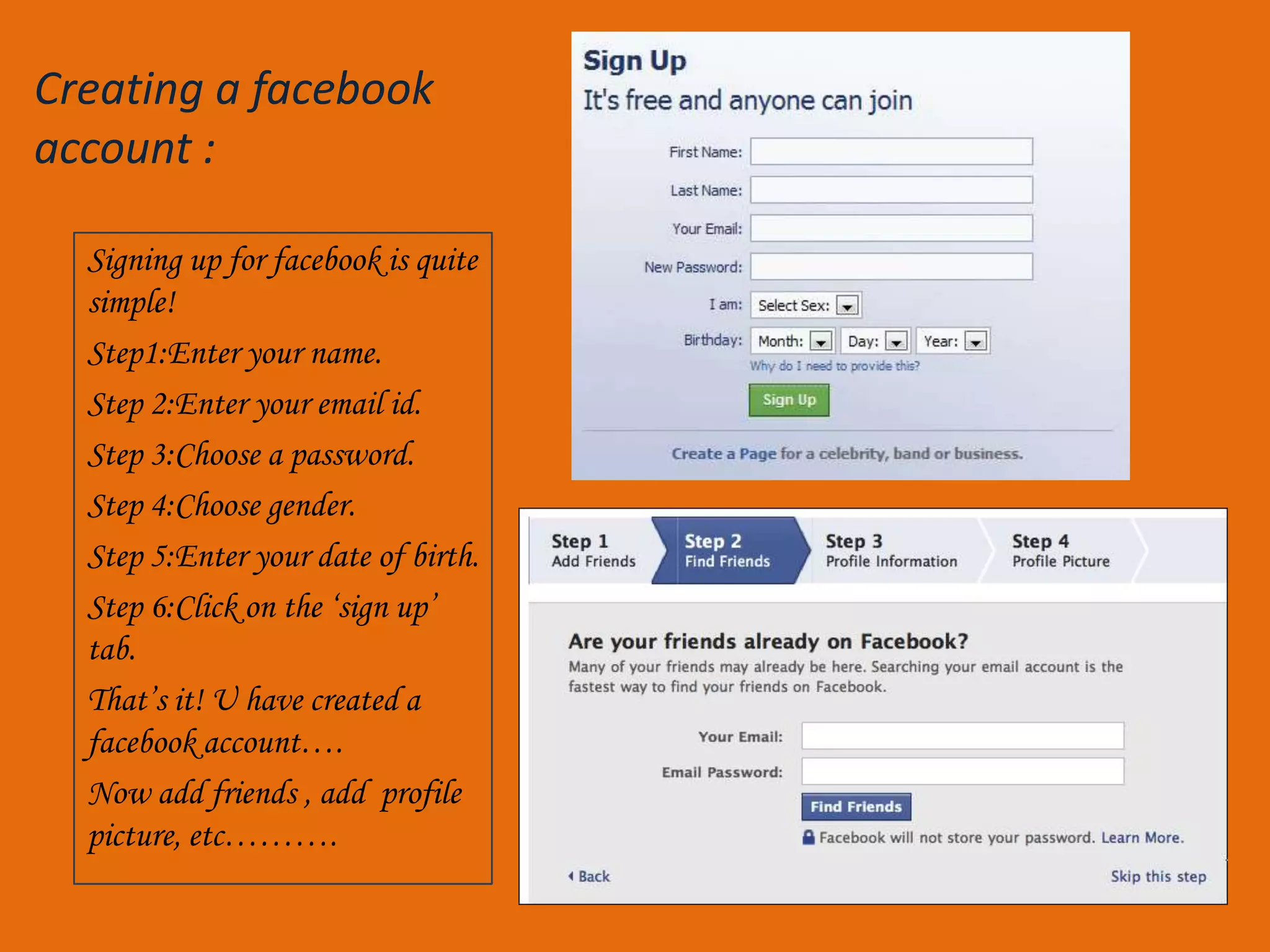 Creating a facebook
account :

  Signing up for facebook is quite
  simple!
  Step1:Enter your name.
  Step 2:Enter your email id.
  Step 3:Choose a password.
  Step 4:Choose gender.
  Step 5:Enter your date of birth.
  Step 6:Click on the ‘sign up’
  tab.
  That’s it! U have created a
  facebook account….
  Now add friends , add profile
  picture, etc……….
 