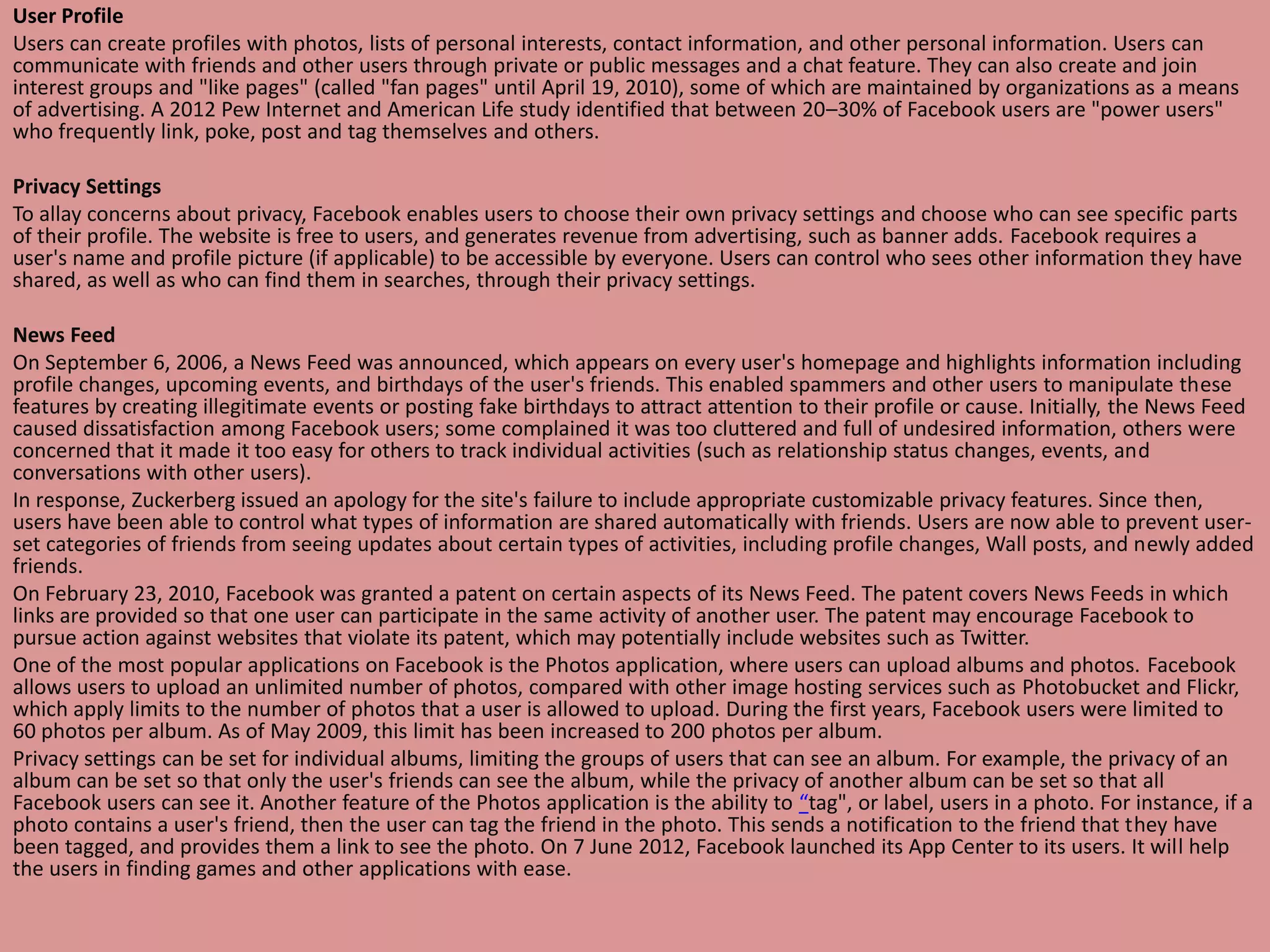 User Profile
Users can create profiles with photos, lists of personal interests, contact information, and other personal information. Users can
communicate with friends and other users through private or public messages and a chat feature. They can also create and join
interest groups and "like pages" (called "fan pages" until April 19, 2010), some of which are maintained by organizations as a means
of advertising. A 2012 Pew Internet and American Life study identified that between 20–30% of Facebook users are "power users"
who frequently link, poke, post and tag themselves and others.

Privacy Settings
To allay concerns about privacy, Facebook enables users to choose their own privacy settings and choose who can see specific parts
of their profile. The website is free to users, and generates revenue from advertising, such as banner adds. Facebook requires a
user's name and profile picture (if applicable) to be accessible by everyone. Users can control who sees other information they have
shared, as well as who can find them in searches, through their privacy settings.

News Feed
On September 6, 2006, a News Feed was announced, which appears on every user's homepage and highlights information including
profile changes, upcoming events, and birthdays of the user's friends. This enabled spammers and other users to manipulate these
features by creating illegitimate events or posting fake birthdays to attract attention to their profile or cause. Initially, the News Feed
caused dissatisfaction among Facebook users; some complained it was too cluttered and full of undesired information, others were
concerned that it made it too easy for others to track individual activities (such as relationship status changes, events, and
conversations with other users).
In response, Zuckerberg issued an apology for the site's failure to include appropriate customizable privacy features. Since then,
users have been able to control what types of information are shared automatically with friends. Users are now able to prevent user-
set categories of friends from seeing updates about certain types of activities, including profile changes, Wall posts, and newly added
friends.
On February 23, 2010, Facebook was granted a patent on certain aspects of its News Feed. The patent covers News Feeds in which
links are provided so that one user can participate in the same activity of another user. The patent may encourage Facebook to
pursue action against websites that violate its patent, which may potentially include websites such as Twitter.
One of the most popular applications on Facebook is the Photos application, where users can upload albums and photos. Facebook
allows users to upload an unlimited number of photos, compared with other image hosting services such as Photobucket and Flickr,
which apply limits to the number of photos that a user is allowed to upload. During the first years, Facebook users were limited to
60 photos per album. As of May 2009, this limit has been increased to 200 photos per album.
Privacy settings can be set for individual albums, limiting the groups of users that can see an album. For example, the privacy of an
album can be set so that only the user's friends can see the album, while the privacy of another album can be set so that all
Facebook users can see it. Another feature of the Photos application is the ability to “tag", or label, users in a photo. For instance, if a
photo contains a user's friend, then the user can tag the friend in the photo. This sends a notification to the friend that they have
been tagged, and provides them a link to see the photo. On 7 June 2012, Facebook launched its App Center to its users. It will help
the users in finding games and other applications with ease.
 