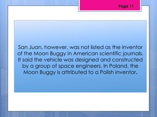 San Juan, however, was not listed as the inventor
of the Moon Buggy in American scientific journals.
It said the vehicle was designed and constructed
by a group of space engineers. In Poland, the
Moon Buggy is attributed to a Polish inventor.
Page 11
 