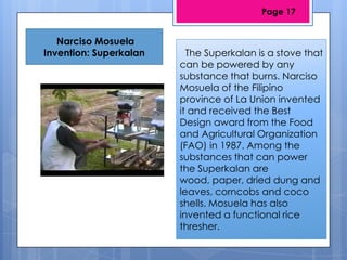 Narciso Mosuela
Invention: Superkalan The Superkalan is a stove that
can be powered by any
substance that burns. Narciso
Mosuela of the Filipino
province of La Union invented
it and received the Best
Design award from the Food
and Agricultural Organization
(FAO) in 1987. Among the
substances that can power
the Superkalan are
wood, paper, dried dung and
leaves, corncobs and coco
shells. Mosuela has also
invented a functional rice
thresher.
Page 17
 