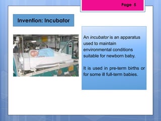 Invention: Incubator
An incubator is an apparatus
used to maintain
environmental conditions
suitable for newborn baby.
It is used in pre-term births or
for some ill full-term babies.
Page 5
 