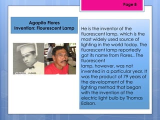 Agapito Flores
Invention: Flourescent Lamp He is the inventor of the
fluorescent lamp, which is the
most widely used source of
lighting in the world today. The
fluorescent lamp reportedly
got its name from Flores.. The
fluorescent
lamp, however, was not
invented in a particular year. It
was the product of 79 years of
the development of the
lighting method that began
with the invention of the
electric light bulb by Thomas
Edison.
Page 8
 