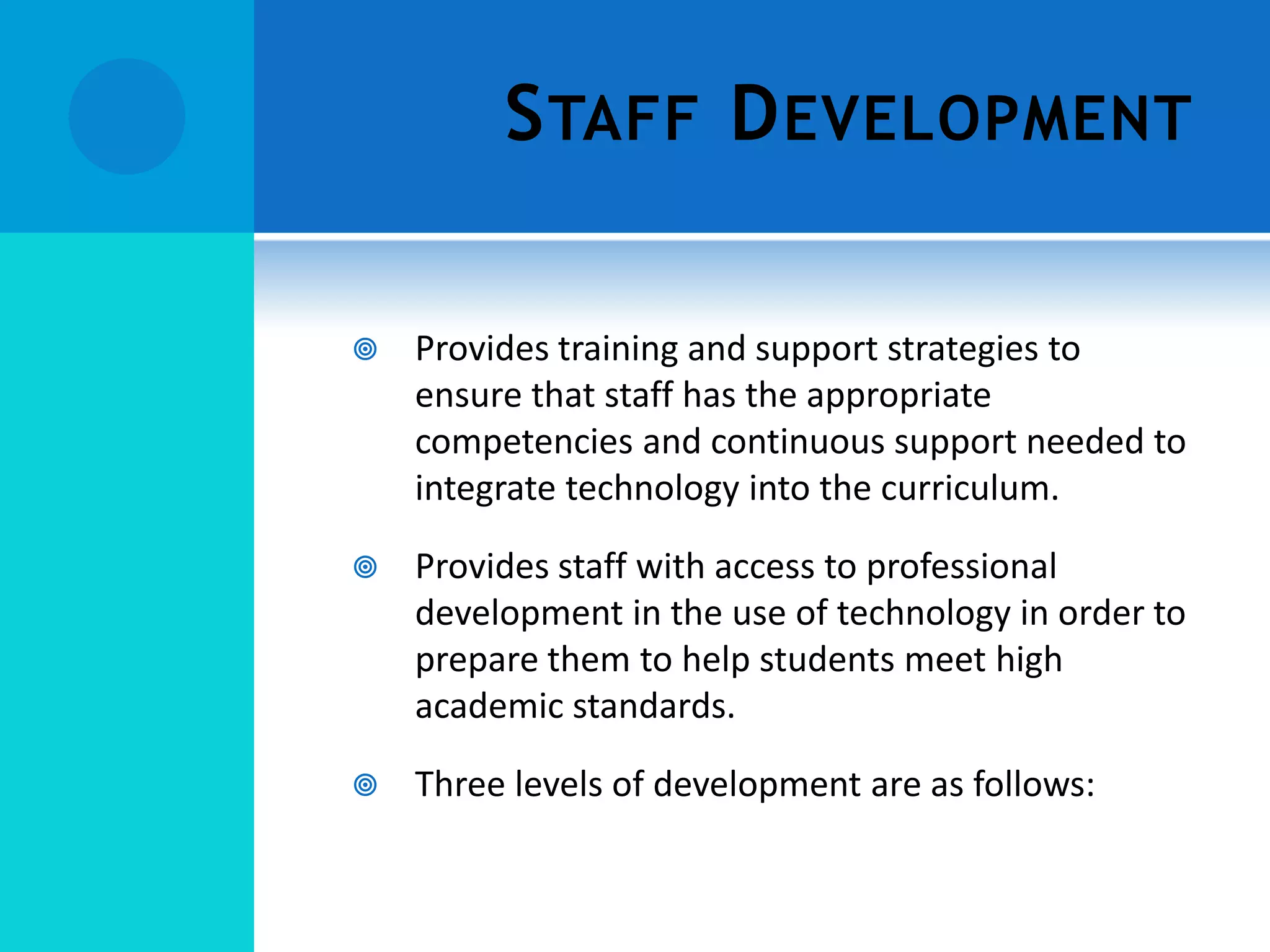 S TAFF D EVELOPMENT


Provides training and support strategies to
ensure that staff has the appropriate
competencies and continuous support needed to
integrate technology into the curriculum.



Provides staff with access to professional
development in the use of technology in order to
prepare them to help students meet high
academic standards.



Three levels of development are as follows:

 