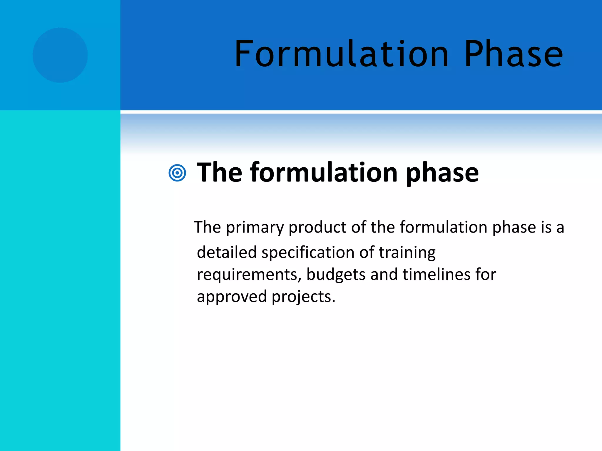 Formulation Phase


The formulation phase
The primary product of the formulation phase is a
detailed specification of training
requirements, budgets and timelines for
approved projects.

 