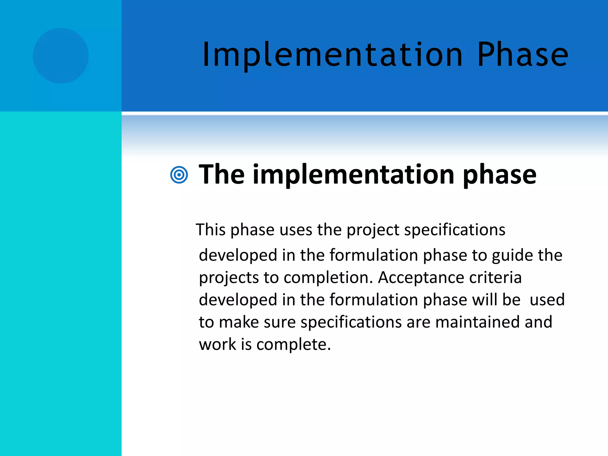 Implementation Phase



The implementation phase
This phase uses the project specifications
developed in the formulation phase to guide the
projects to completion. Acceptance criteria
developed in the formulation phase will be used
to make sure specifications are maintained and
work is complete.

 