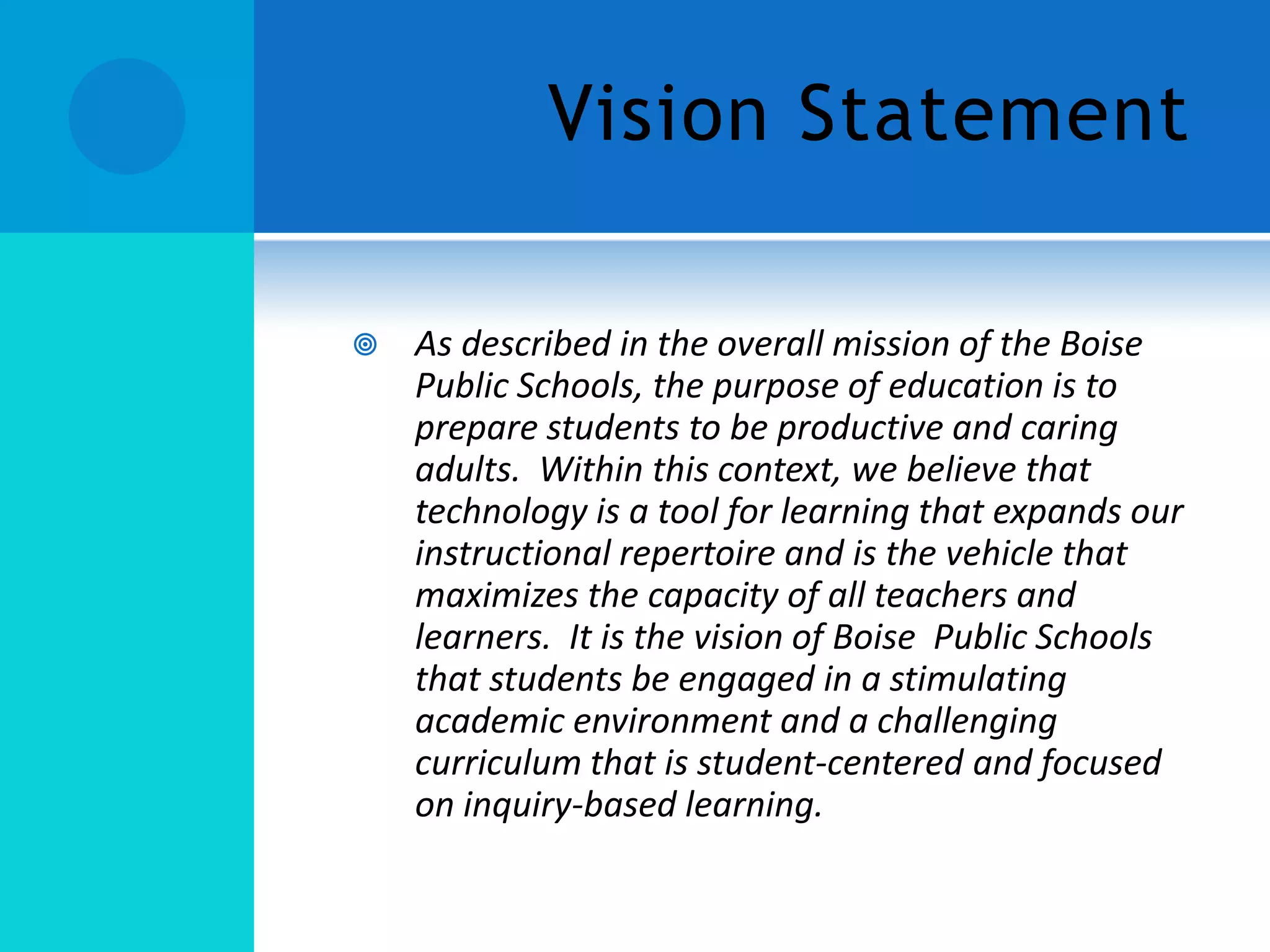 Vision Statement


As described in the overall mission of the Boise
Public Schools, the purpose of education is to
prepare students to be productive and caring
adults. Within this context, we believe that
technology is a tool for learning that expands our
instructional repertoire and is the vehicle that
maximizes the capacity of all teachers and
learners. It is the vision of Boise Public Schools
that students be engaged in a stimulating
academic environment and a challenging
curriculum that is student-centered and focused
on inquiry-based learning.

 