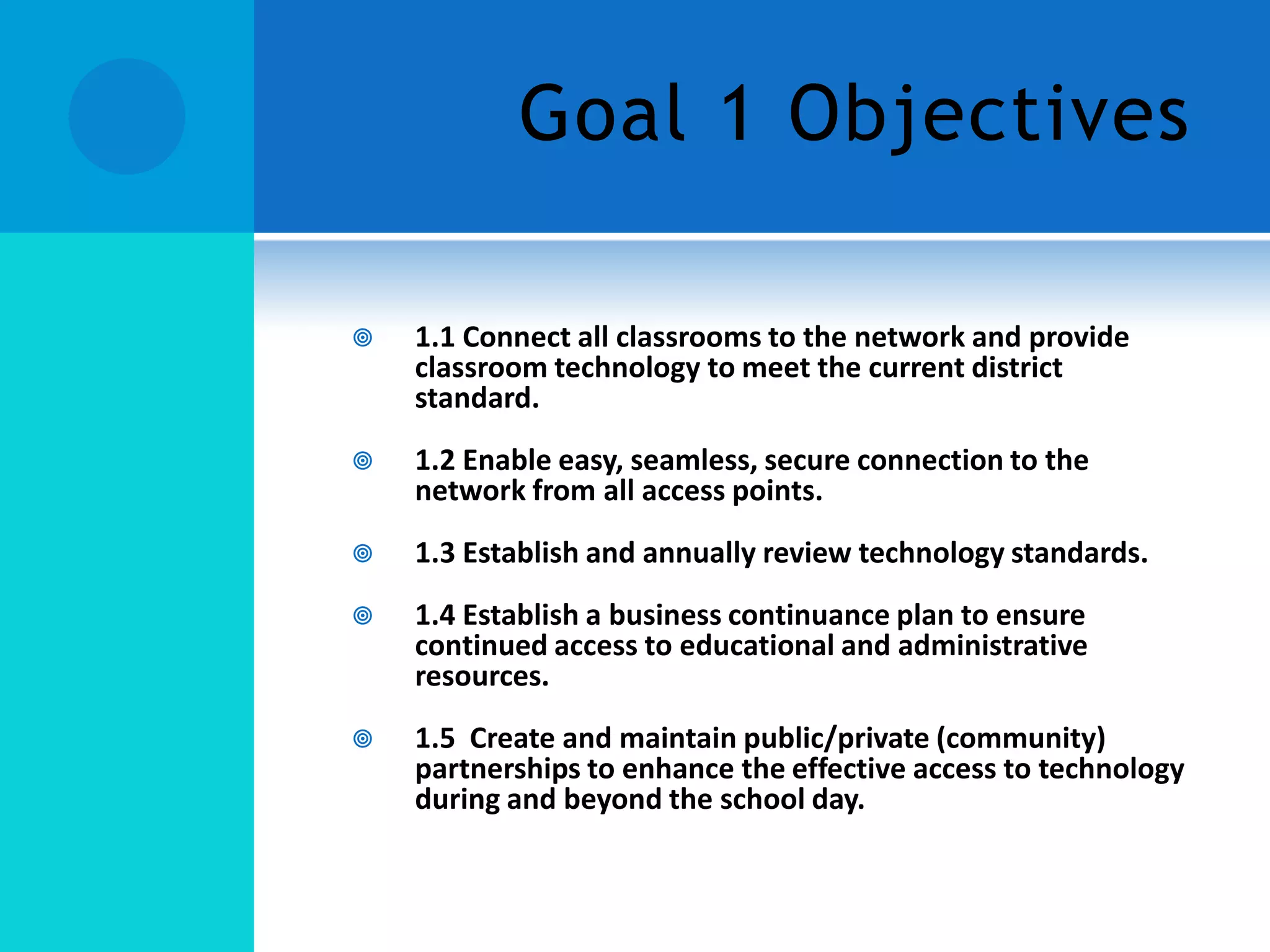 Goal 1 Objectives


1.1 Connect all classrooms to the network and provide
classroom technology to meet the current district
standard.



1.2 Enable easy, seamless, secure connection to the
network from all access points.



1.3 Establish and annually review technology standards.



1.4 Establish a business continuance plan to ensure
continued access to educational and administrative
resources.



1.5 Create and maintain public/private (community)
partnerships to enhance the effective access to technology
during and beyond the school day.

 