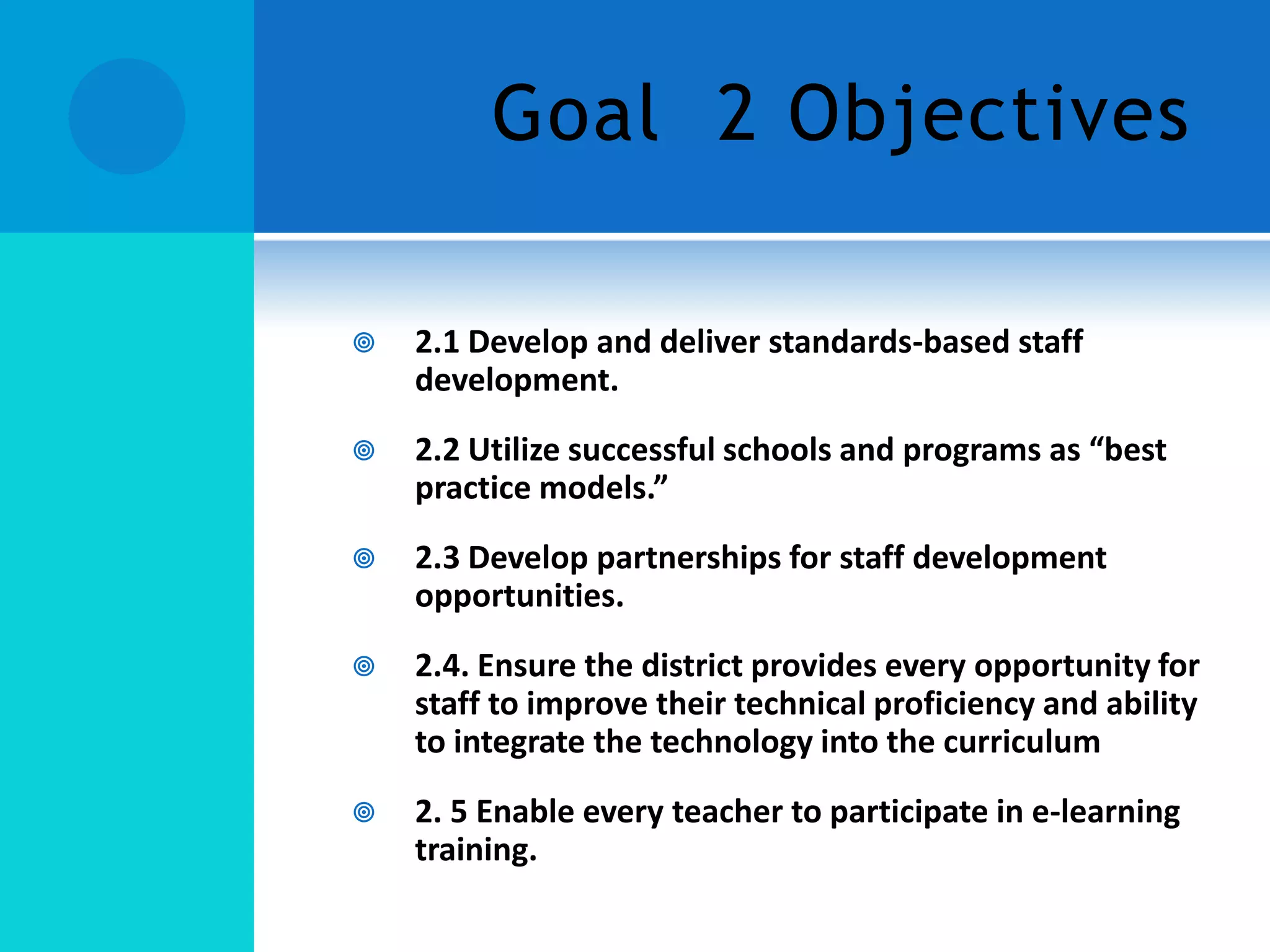 Goal 2 Objectives


2.1 Develop and deliver standards-based staff
development.



2.2 Utilize successful schools and programs as “best
practice models.”



2.3 Develop partnerships for staff development
opportunities.



2.4. Ensure the district provides every opportunity for
staff to improve their technical proficiency and ability
to integrate the technology into the curriculum



2. 5 Enable every teacher to participate in e-learning
training.

 