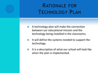 R ATIONALE FOR
T ECHNOLOGY P LAN


A technology plan will make the connection
between our educational mission and the
technology being installed in the classrooms.



It will define the systems needed to support the
technology.



It is a description of what our school will look like
when the plan is implemented.

 