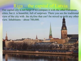 Riga – the capital of Latvia Our capital city is not large if we compare  it  with the other   European cities, but it  is  beautiful, full of surprises. There you see the traditional view of the city with  the skyline that can’t be mixed up with any other view. Inhabitants – about  700,000.  