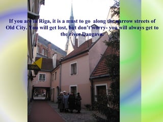If you are in Riga, it is a must to go  along the narrow streets of Old City. You will get lost, but don’t worry- you will always get to the river  Daugava. 