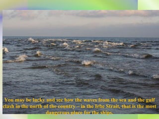 You may be lucky and see how the waves from the sea and the gulf clash in the north of the country – in the Irbe Strait, that is the most dangerous place for the ships. 