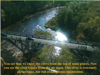 You see that we enjoy the views from the top of some places. Now you see the river Gauja from the air tram. This river is extremely picturesque, but full of dangerous maelstroms. 