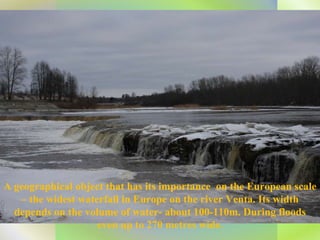 A geographical object that has its importance  on the European scale – the widest waterfall in Europe on the river Venta. Its width depends on the volume of water- about 100-110m. During floods even up to 270 metres wide. 