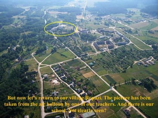 But now let’s return to our village Ropazi. The picture has been taken from the air balloon by one of our teachers. And there is our school.   Not clearly seen? 