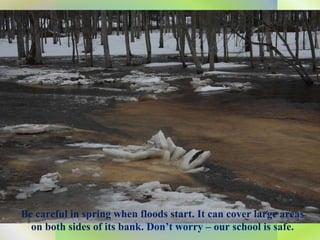 Be careful in spring when floods start. It can cover large areas on both sides of its bank. Don’t worry – our school is safe. 