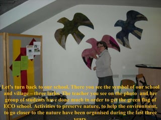 Let’s turn back to our school. There you see the symbol of our school and vil l age – three larks. The teacher you see on the photo  and her group of students have done much in order to get the green flag of ECO school. Activities to preserve nature, to help the environment, to go closer to the nature have be e n organised during the last three years. 