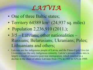 LATVIA One of three Baltic states; Territory 64589 km 2;  (24,937  sq.   miles ) Population 2,236,910 (2011.); 3/5 – Latvians; other nationalities – Russians; Belarusians; Ukranians; Poles; Lithuanians and others; Latvians are the indigenous people of Latvia, and the Finno-Ugric Livs (or Livonians) are the only indigenous minority. Latvia’s present ethnic mix is largely a result of massive post-war immigration, which resulted in a decline in the share of ethnic Latvians from 77% in 1935 to 52% in 1989. 