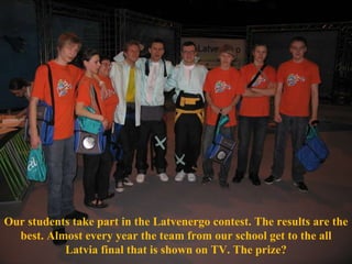Our students take part in the Latvenergo contest. The results are the best. Almost every year the team from our school get to the all Latvia final that is shown on TV. The prize? 
