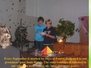Every  S eptember is marked by Days of Poetry, dedicated to our prominent  poet Janis Rainis. The same tradition is followed in our school as well. As you see, boys also write poetry. 