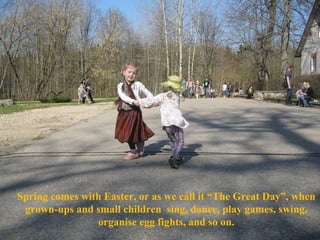 Spring comes with Easter, or as we call it “The Great Day”, when grown-ups and small children  sing, dance, play games, swing, organise egg fights, and so on. 