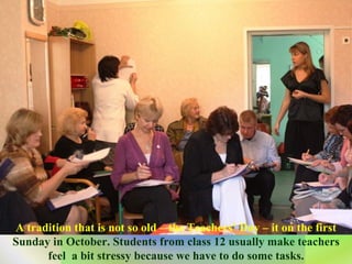 A tradition that is not so old – the Teachers’ Day – it on the first  Sunday in October. Students from class 12 usually make teachers feel  a bit stressy because we have to do some tasks. 