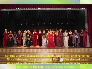 But this year we shocked our students. Our school celebrated the 75th anniversary from its opening. The teachers dressed up as ladies and gentlemen from different ages. Did we have to worry about discipline in the hall? No, there was complete silence. 