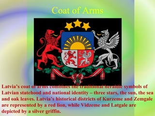 Coat of Arms Latvia’s coat of arms combines the traditional heraldic symbols of Latvian statehood and national identity – three stars, the sun, the sea and oak leaves. Latvia’s historical districts of Kurzeme and Zemgale are represented by a red lion, while Vidzeme and Latgale are depicted by a silver griffin. 