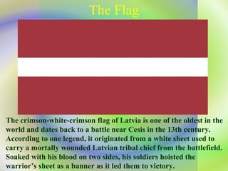 The Flag The crimson-white-crimson flag of Latvia is one of the oldest in the world and dates back to a battle near Cesis in the 13th century. According to one legend, it originated from a white sheet used to carry a mortally wounded Latvian tribal chief from the battlefield. Soaked with his blood on two sides, his soldiers hoisted the warrior’s sheet as a banner as it led them to victory. 