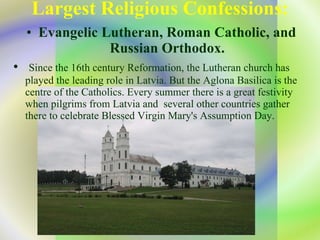 Largest Religious Confessions: Evangelic Lutheran, Roman Catholic, and Russian Orthodox. Since the 16th century Reformation, the Lutheran church has played the   leading role in Latvia.   But the  Aglona  Basilica is the centre of the Catholics. Every summer there is a great festivity when pilgrims from Latvia and  several other countries gather there to celebrate   Blessed Virgin Mary's Assumption Day .   