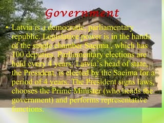 Government Latvia is a democratic, parliamentary republic. Legislative power is in the hands of the single chamber Saeima , which has 100 deputies. Parliamentary elections are held every 4 years. Latvia’s head of state, the President, is elected by the Saeima for a period of 4 years. The President signs laws, chooses the Prime Minister (who heads the government) and performs representative functions. 