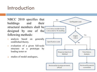 Introduction
NBCC 2010 specifies that
buildings     and     their
structural members shall be
designed by one of the
following methods:
   analysis based on       generally
    established theory,
   evaluation of a given full-scale
    structure or a prototype by
    loading tester or

   studies of model analogues   .
 